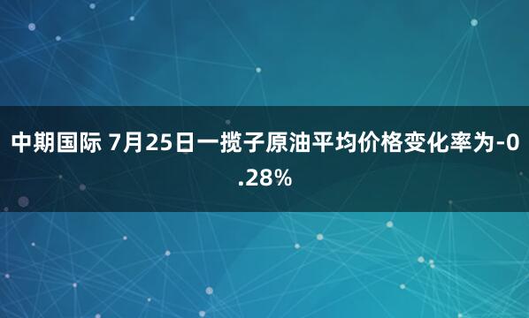 中期国际 7月25日一揽子原油平均价格变化率为-0.28%