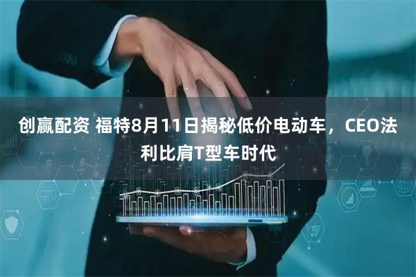 创赢配资 福特8月11日揭秘低价电动车，CEO法利比肩T型车时代