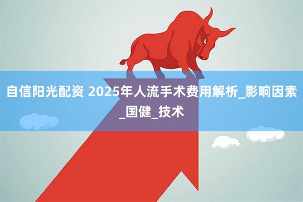 自信阳光配资 2025年人流手术费用解析_影响因素_国健_技术