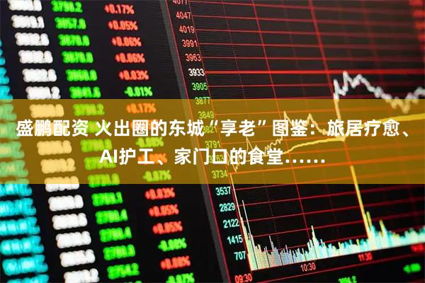 盛鹏配资 火出圈的东城“享老”图鉴:旅居疗愈、AI护工、家门口的食堂……