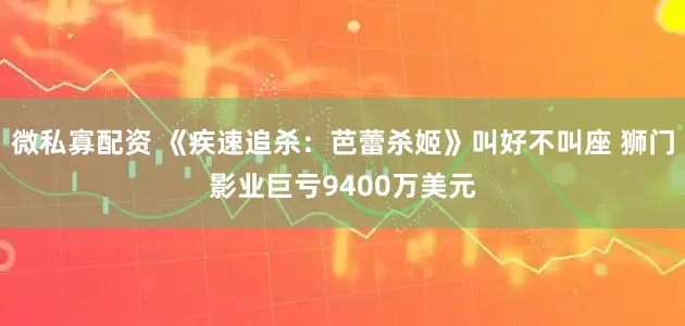 微私寡配资 《疾速追杀：芭蕾杀姬》叫好不叫座 狮门影业巨亏9400万美元