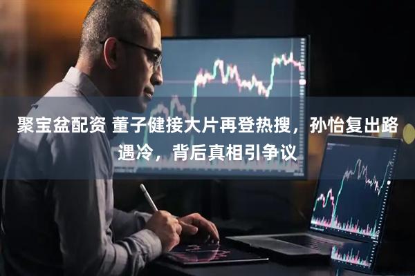 聚宝盆配资 董子健接大片再登热搜，孙怡复出路遇冷，背后真相引争议