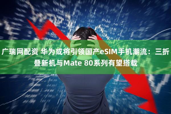 广瑞网配资 华为或将引领国产eSIM手机潮流：三折叠新机与Mate 80系列有望搭载