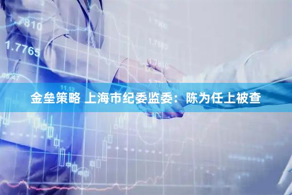 金垒策略 上海市纪委监委:陈为任上被查