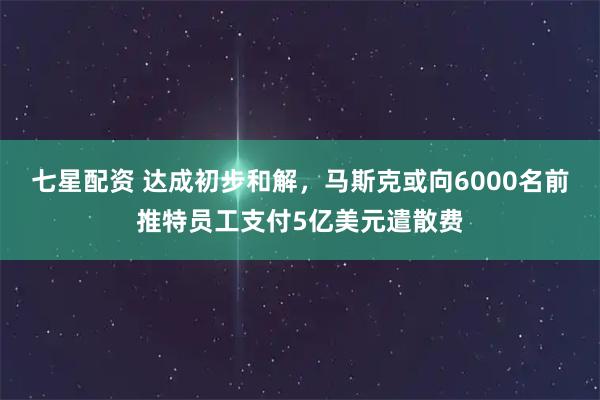 七星配资 达成初步和解,马斯克或向6000名前推特员工支付5亿美元遣散费