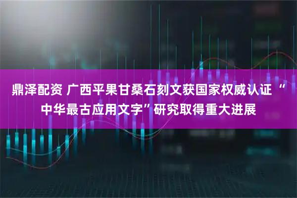 鼎泽配资 广西平果甘桑石刻文获国家权威认证 “中华最古应用文字”研究取得重大进展