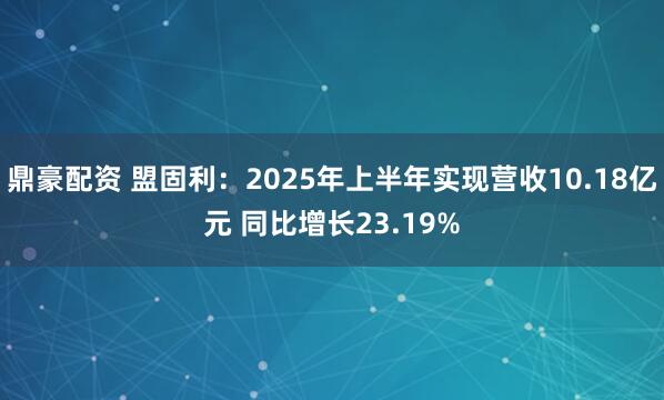 鼎豪配资 盟固利：2025年上半年实现营收10.18亿元 同比增长23.19%