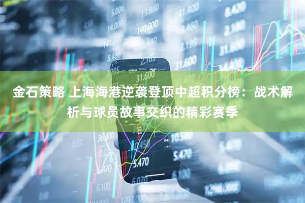 金石策略 上海海港逆袭登顶中超积分榜：战术解析与球员故事交织的精彩赛季
