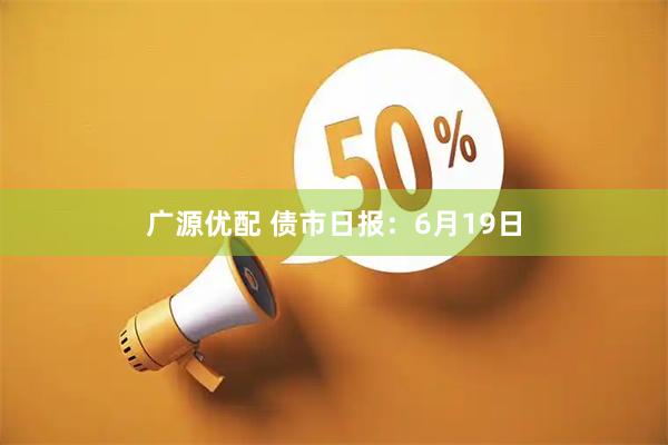 广源优配 债市日报：6月19日