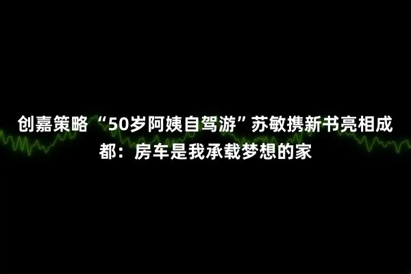 创嘉策略 “50岁阿姨自驾游”苏敏携新书亮相成都:房车是我承载梦想的家