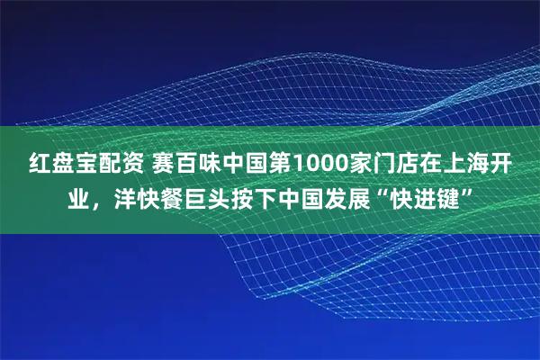 红盘宝配资 赛百味中国第1000家门店在上海开业，洋快餐巨头按下中国发展“快进键”