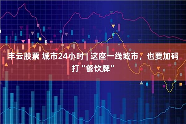丰云股票 城市24小时 | 这座一线城市，也要加码打“餐饮牌”