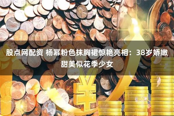 股点网配资 杨幂粉色抹胸裙惊艳亮相:38岁娇嫩甜美似花季少女