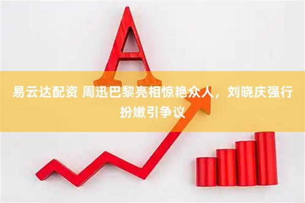 易云达配资 周迅巴黎亮相惊艳众人，刘晓庆强行扮嫩引争议