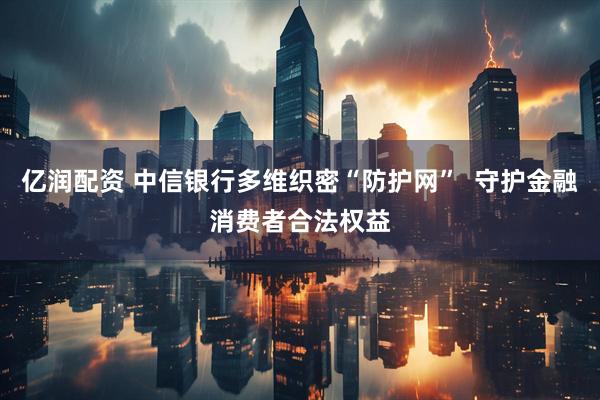 亿润配资 中信银行多维织密“防护网”  守护金融消费者合法权益
