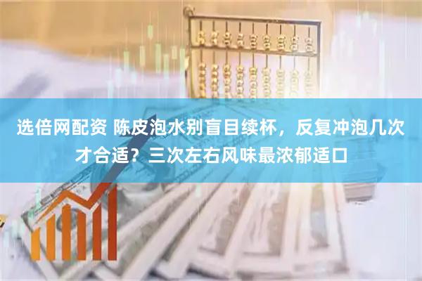 选倍网配资 陈皮泡水别盲目续杯，反复冲泡几次才合适？三次左右风味最浓郁适口