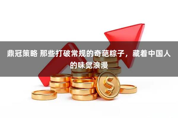 鼎冠策略 那些打破常规的奇葩粽子，藏着中国人的味觉浪漫