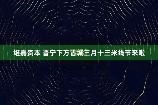 维嘉资本 晋宁下方古城三月十三米线节来啦