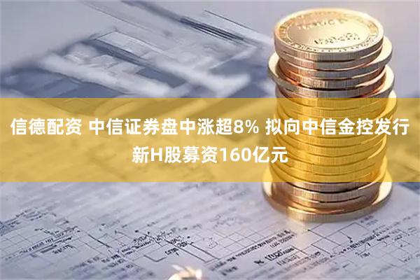 信德配资 中信证券盘中涨超8% 拟向中信金控发行新H股募资160亿元