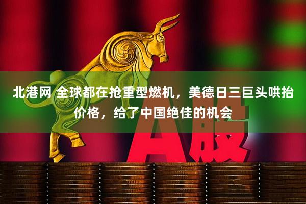 北港网 全球都在抢重型燃机，美德日三巨头哄抬价格，给了中国绝佳的机会